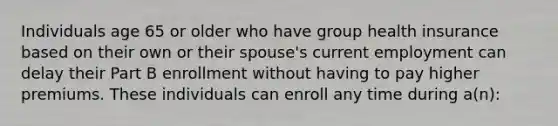 Individuals age 65 or older who have group health insurance based on their own or their spouse's current employment can delay their Part B enrollment without having to pay higher premiums. These individuals can enroll any time during a(n):