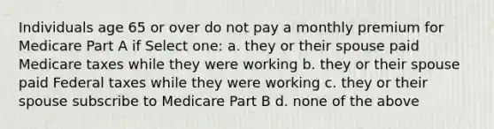 Individuals age 65 or over do not pay a monthly premium for Medicare Part A if Select one: a. they or their spouse paid Medicare taxes while they were working b. they or their spouse paid Federal taxes while they were working c. they or their spouse subscribe to Medicare Part B d. none of the above