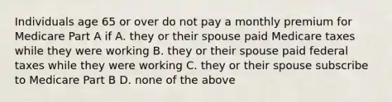 Individuals age 65 or over do not pay a monthly premium for Medicare Part A if A. they or their spouse paid Medicare taxes while they were working B. they or their spouse paid federal taxes while they were working C. they or their spouse subscribe to Medicare Part B D. none of the above