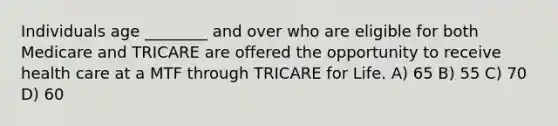 Individuals age ________ and over who are eligible for both Medicare and TRICARE are offered the opportunity to receive health care at a MTF through TRICARE for Life. A) 65 B) 55 C) 70 D) 60