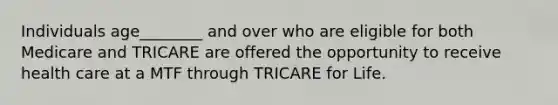 Individuals age________ and over who are eligible for both Medicare and TRICARE are offered the opportunity to receive health care at a MTF through TRICARE for Life.