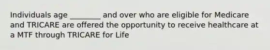 Individuals age ________ and over who are eligible for Medicare and TRICARE are offered the opportunity to receive healthcare at a MTF through TRICARE for Life