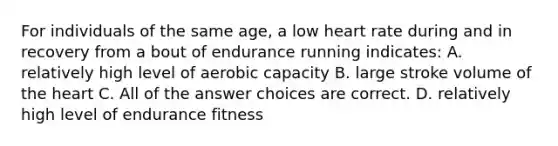 For individuals of the same age, a low heart rate during and in recovery from a bout of endurance running indicates: A. relatively high level of aerobic capacity B. large stroke volume of the heart C. All of the answer choices are correct. D. relatively high level of endurance fitness