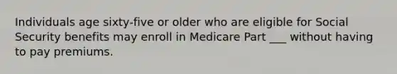 Individuals age sixty-five or older who are eligible for Social Security benefits may enroll in Medicare Part ___ without having to pay premiums.