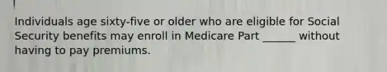 Individuals age sixty-five or older who are eligible for Social Security benefits may enroll in Medicare Part ______ without having to pay premiums.