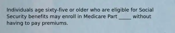 Individuals age sixty-five or older who are eligible for Social Security benefits may enroll in Medicare Part _____ without having to pay premiums.