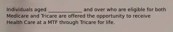 Individuals aged ______________ and over who are eligible for both Medicare and Tricare are offered the opportunity to receive Health Care at a MTF through Tricare for life.