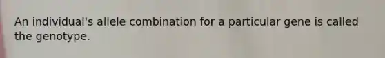 An individual's allele combination for a particular gene is called the genotype.