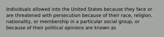 Individuals allowed into the United States because they face or are threatened with persecution because of their race, religion, nationality, or membership in a particular social group, or because of their political opinions are known as