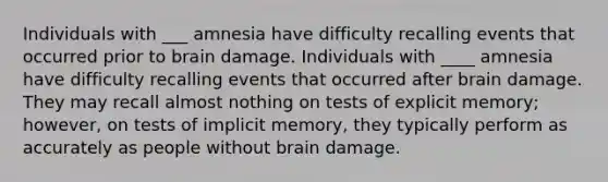 Individuals with ___ amnesia have difficulty recalling events that occurred prior to brain damage. Individuals with ____ amnesia have difficulty recalling events that occurred after brain damage. They may recall almost nothing on tests of explicit memory; however, on tests of implicit memory, they typically perform as accurately as people without brain damage.