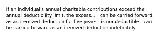 If an individual's annual charitable contributions exceed the annual deductibility limit, the excess... - can be carried forward as an itemized deduction for five years - is nondeductible - can be carried forward as an itemized deduction indefinitely