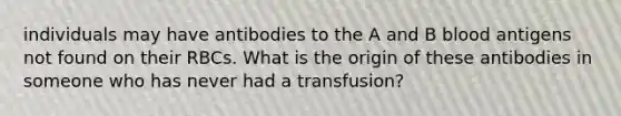 individuals may have antibodies to the A and B blood antigens not found on their RBCs. What is the origin of these antibodies in someone who has never had a transfusion?