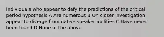 Individuals who appear to defy the predictions of the critical period hypothesis A Are numerous B On closer investigation appear to diverge from native speaker abilities C Have never been found D None of the above