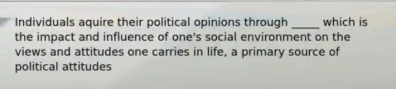 Individuals aquire their political opinions through _____ which is the impact and influence of one's social environment on the views and attitudes one carries in life, a primary source of political attitudes