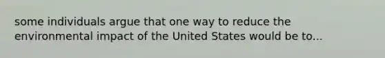 some individuals argue that one way to reduce the environmental impact of the United States would be to...