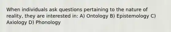 When individuals ask questions pertaining to the nature of reality, they are interested in: A) Ontology B) Epistemology C) Axiology D) Phonology