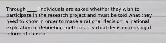 Through ____, individuals are asked whether they wish to participate in the research project and must be told what they need to know in order to make a rational decision. a. rational explication b. debriefing methods c. virtual decision-making d. informed consent