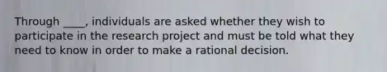 Through ____, individuals are asked whether they wish to participate in the research project and must be told what they need to know in order to make a rational decision.