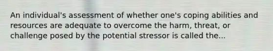 An individual's assessment of whether one's coping abilities and resources are adequate to overcome the harm, threat, or challenge posed by the potential stressor is called the...