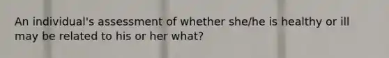 An individual's assessment of whether she/he is healthy or ill may be related to his or her what?