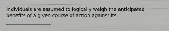 Individuals are assumed to logically weigh the anticipated benefits of a given course of action against its ___________________.