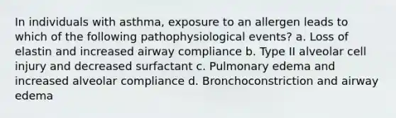 In individuals with asthma, exposure to an allergen leads to which of the following pathophysiological events? a. Loss of elastin and increased airway compliance b. Type II alveolar cell injury and decreased surfactant c. Pulmonary edema and increased alveolar compliance d. Bronchoconstriction and airway edema