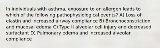 In individuals with asthma, exposure to an allergen leads to which of the following pathophysiological events? A) Loss of elastin and increased airway compliance B) Bronchoconstriction and mucosal edema C) Type II alveolar cell injury and decreased surfactant D) Pulmonary edema and increased alveolar compliance