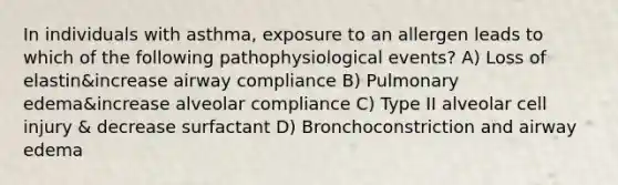 In individuals with asthma, exposure to an allergen leads to which of the following pathophysiological events? A) Loss of elastin&increase airway compliance B) Pulmonary edema&increase alveolar compliance C) Type II alveolar cell injury & decrease surfactant D) Bronchoconstriction and airway edema