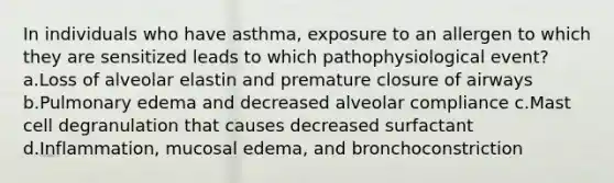 In individuals who have asthma, exposure to an allergen to which they are sensitized leads to which pathophysiological event? a.Loss of alveolar elastin and premature closure of airways b.Pulmonary edema and decreased alveolar compliance c.Mast cell degranulation that causes decreased surfactant d.Inflammation, mucosal edema, and bronchoconstriction