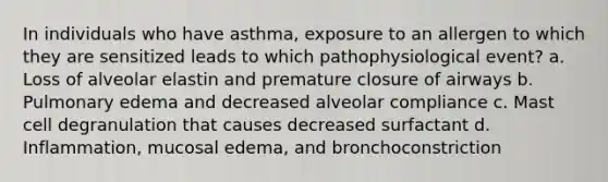 In individuals who have asthma, exposure to an allergen to which they are sensitized leads to which pathophysiological event? a. Loss of alveolar elastin and premature closure of airways b. Pulmonary edema and decreased alveolar compliance c. Mast cell degranulation that causes decreased surfactant d. Inflammation, mucosal edema, and bronchoconstriction