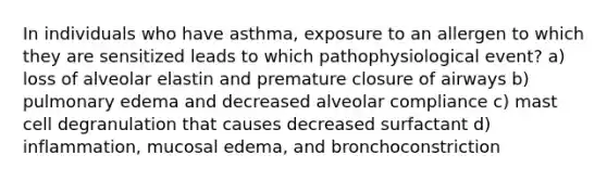 In individuals who have asthma, exposure to an allergen to which they are sensitized leads to which pathophysiological event? a) loss of alveolar elastin and premature closure of airways b) pulmonary edema and decreased alveolar compliance c) mast cell degranulation that causes decreased surfactant d) inflammation, mucosal edema, and bronchoconstriction