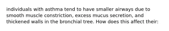 individuals with asthma tend to have smaller airways due to smooth muscle constriction, excess mucus secretion, and thickened walls in the bronchial tree. How does this affect their: