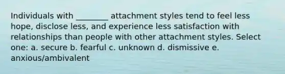 ​Individuals with ________ attachment styles tend to feel less hope, disclose less, and experience less satisfaction with relationships than people with other attachment styles. Select one: a. ​secure b. ​fearful c. ​unknown d. ​dismissive e. ​anxious/ambivalent