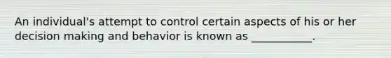 An individual's attempt to control certain aspects of his or her decision making and behavior is known as ___________.