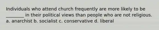 Individuals who attend church frequently are more likely to be ________ in their political views than people who are not religious. a. anarchist b. socialist c. conservative d. liberal