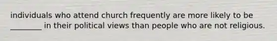 individuals who attend church frequently are more likely to be ________ in their political views than people who are not religious.