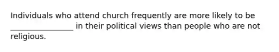 Individuals who attend church frequently are more likely to be ________________ in their political views than people who are not religious.