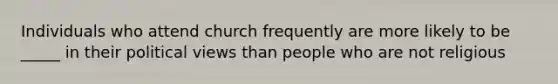 Individuals who attend church frequently are more likely to be _____ in their political views than people who are not religious