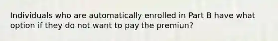 Individuals who are automatically enrolled in Part B have what option if they do not want to pay the premiun?