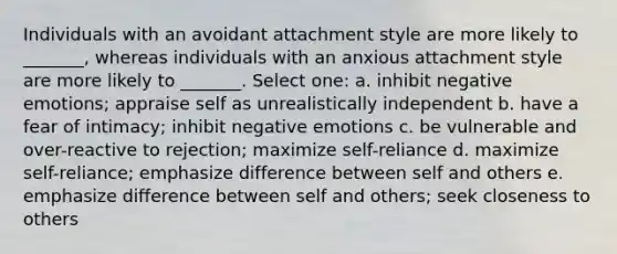 Individuals with an avoidant attachment style are more likely to _______, whereas individuals with an anxious attachment style are more likely to _______. Select one: a. inhibit negative emotions; appraise self as unrealistically independent b. have a fear of intimacy; inhibit negative emotions c. be vulnerable and over-reactive to rejection; maximize self-reliance d. maximize self-reliance; emphasize difference between self and others e. emphasize difference between self and others; seek closeness to others