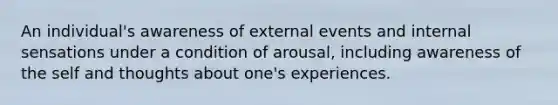 An individual's awareness of external events and internal sensations under a condition of arousal, including awareness of the self and thoughts about one's experiences.