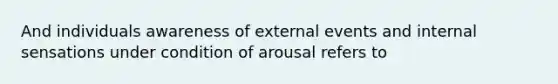 And individuals awareness of external events and internal sensations under condition of arousal refers to