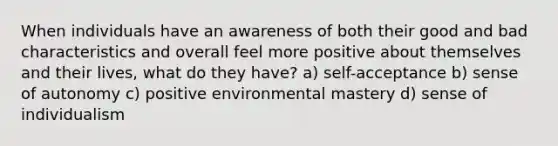 When individuals have an awareness of both their good and bad characteristics and overall feel more positive about themselves and their lives, what do they have? a) self-acceptance b) sense of autonomy c) positive environmental mastery d) sense of individualism