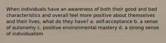 When individuals have an awareness of both their good and bad characteristics and overall feel more positive about themselves and their lives, what do they have? a. self-acceptance b. a sense of autonomy c. positive environmental mastery d. a strong sense of individualism