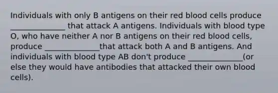 Individuals with only B antigens on their red blood cells produce ______________ that attack A antigens. Individuals with blood type O, who have neither A nor B antigens on their red blood cells, produce ______________that attack both A and B antigens. And individuals with blood type AB don't produce ______________(or else they would have antibodies that attacked their own blood cells).