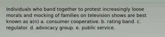 Individuals who band together to protest increasingly loose morals and mocking of families on television shows are best known as a(n) a. consumer cooperative. b. rating band. c. regulator. d. advocacy group. e. public service.