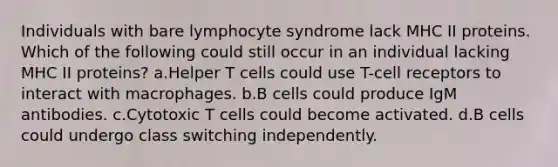 Individuals with bare lymphocyte syndrome lack MHC II proteins. Which of the following could still occur in an individual lacking MHC II proteins? a.Helper T cells could use T-cell receptors to interact with macrophages. b.B cells could produce IgM antibodies. c.Cytotoxic T cells could become activated. d.B cells could undergo class switching independently.