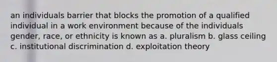 an individuals barrier that blocks the promotion of a qualified individual in a work environment because of the individuals gender, race, or ethnicity is known as a. pluralism b. glass ceiling c. institutional discrimination d. exploitation theory