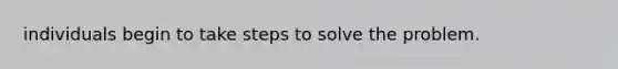 individuals begin to take steps to solve the problem.