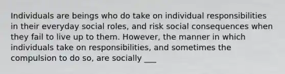 Individuals are beings who do take on individual responsibilities in their everyday social roles, and risk social consequences when they fail to live up to them. However, the manner in which individuals take on responsibilities, and sometimes the compulsion to do so, are socially ___